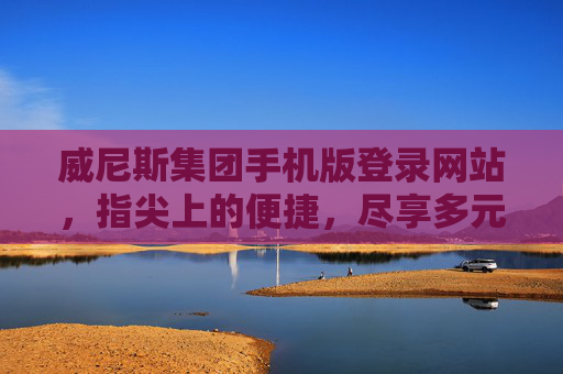 威尼斯集团手机版登录网站，指尖上的便捷，尽享多元娱乐新体验，威尼斯集团手机版登录，指尖便捷，多元娱乐新体验