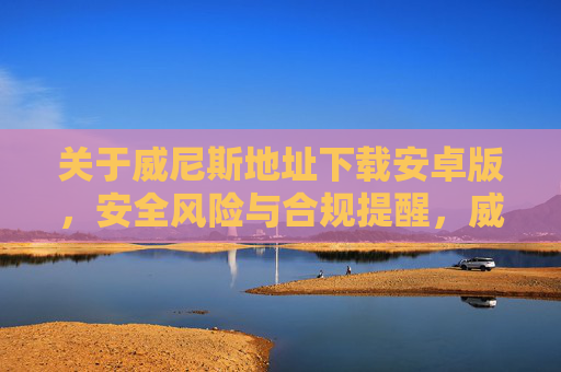 关于威尼斯地址下载安卓版，安全风险与合规提醒，威尼斯地址安卓版下载，安全风险与合规提醒