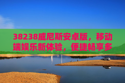 38238威尼斯安卓版，移动端娱乐新体验，便捷畅享多元乐趣，38238威尼斯安卓版，移动端多元娱乐新体验