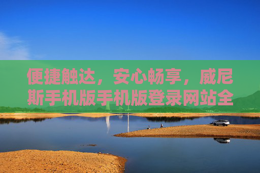 便捷触达，安心畅享，威尼斯手机版手机版登录网站全解析，威尼斯手机版登录网站，便捷触达，安心畅享全解析