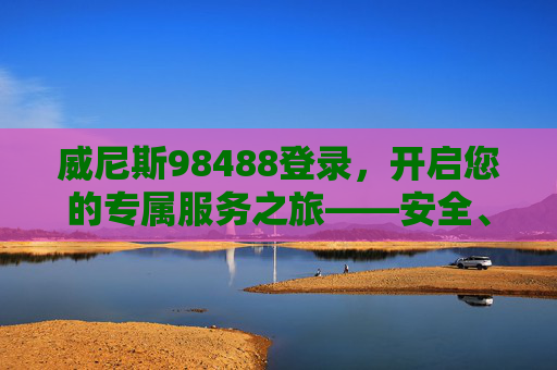 威尼斯98488登录，开启您的专属服务之旅——安全、便捷、高效，威尼斯98488登录，安全便捷高效的专属服务之旅