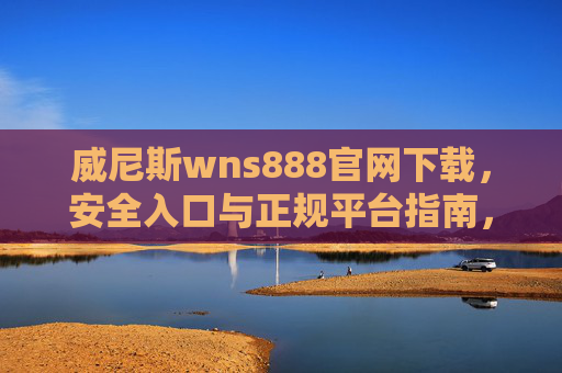 威尼斯wns888官网下载，安全入口与正规平台指南，威尼斯wns888官网下载指南，安全入口与正规平台
