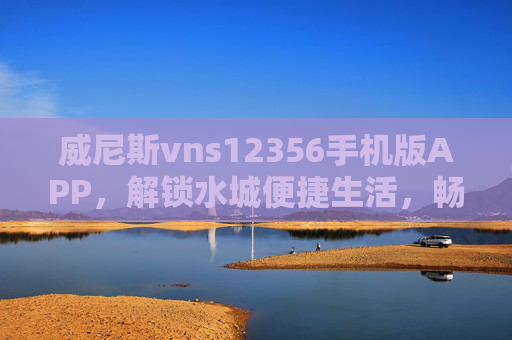 威尼斯vns12356手机版APP，解锁水城便捷生活，畅享威尼斯独特魅力，威尼斯vns12356手机版APP，解锁便捷生活，畅享水城魅力