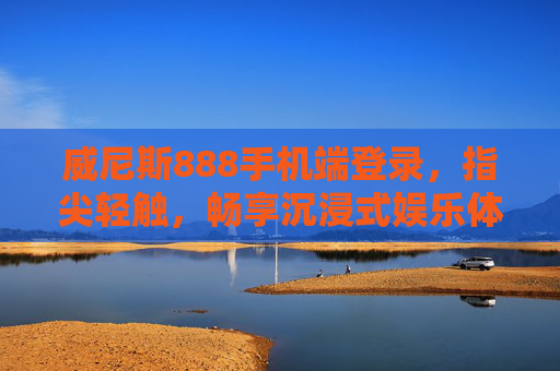 威尼斯888手机端登录，指尖轻触，畅享沉浸式娱乐体验，威尼斯888手机端登录，指尖轻触，畅享沉浸式娱乐