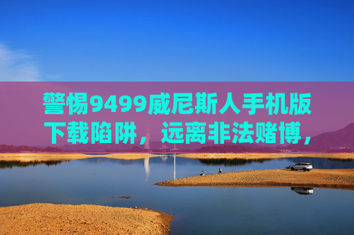 警惕9499威尼斯人手机版下载陷阱，远离非法赌博，守护财产安全与法律底线