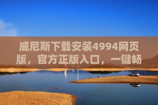 威尼斯下载安装4994网页版，官方正版入口，一键畅享便捷体验，威尼斯官方正版网页版入口 4994下载一键畅享便捷体验