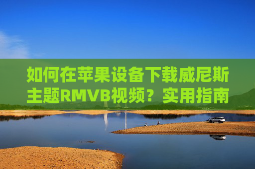 如何在苹果设备下载威尼斯主题RMVB视频？实用指南与工具推荐，苹果设备威尼斯主题RMVB视频下载，实用指南与工具推荐