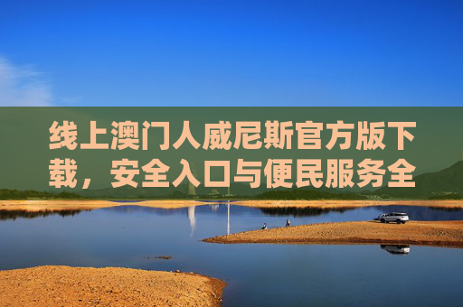 线上澳门人威尼斯官方版下载，安全入口与便民服务全解析，澳门人威尼斯官方版下载，安全入口与便民服务全解析