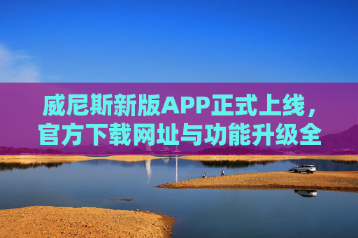 威尼斯新版APP正式上线，官方下载网址与功能升级全解析，威尼斯新版APP正式上线，官方下载网址与功能升级全解析