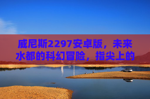 威尼斯2297安卓版，未来水都的科幻冒险，指尖上的沉浸式探索，威尼斯2297，未来水都的沉浸式科幻冒险