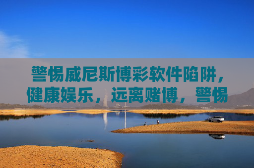 警惕威尼斯博彩软件陷阱，健康娱乐，远离赌博，警惕威尼斯博彩软件陷阱，健康娱乐远离赌博