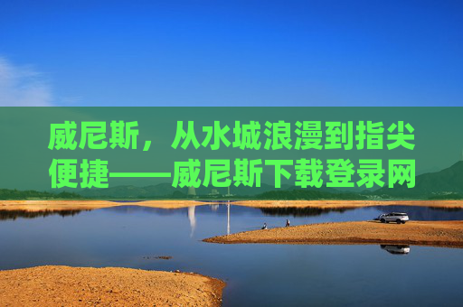 威尼斯，从水城浪漫到指尖便捷——威尼斯下载登录网站，让意式风情触手可及，威尼斯，从水城浪漫到指尖便捷，意式风情触手可及
