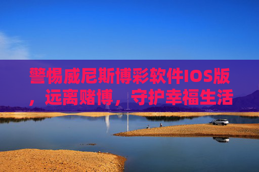 警惕威尼斯博彩软件IOS版，远离赌博，守护幸福生活，警惕威尼斯博彩软件IOS版，远离赌博守护幸福