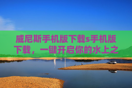 威尼斯手机版下载s手机版下载，一键开启你的水上之城沉浸之旅，威尼斯手机版下载，一键开启水上之城沉浸之旅
