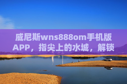 威尼斯wns888om手机版APP，指尖上的水城，解锁便捷旅行新体验，威尼斯wns888om手机版APP，指尖水城，便捷旅行新体验