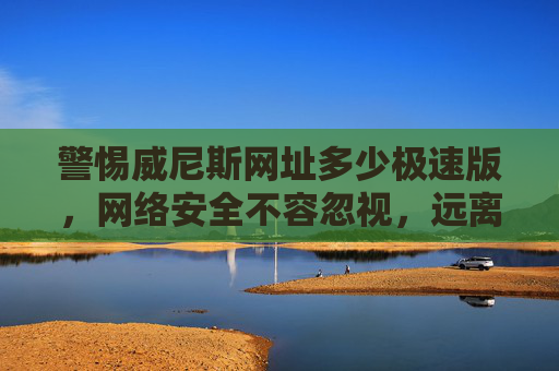 警惕威尼斯网址多少极速版，网络安全不容忽视，远离非法陷阱，警惕威尼斯极速版非法网址，网络安全不容忽视
