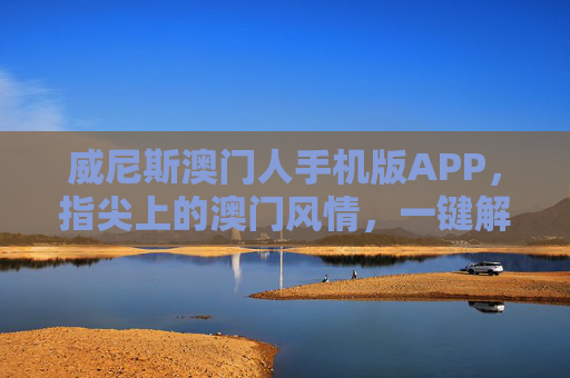 威尼斯澳门人手机版APP，指尖上的澳门风情，一键解锁便捷度假体验，威尼斯澳门人手机版APP，指尖澳门风情，一键解锁便捷度假体验