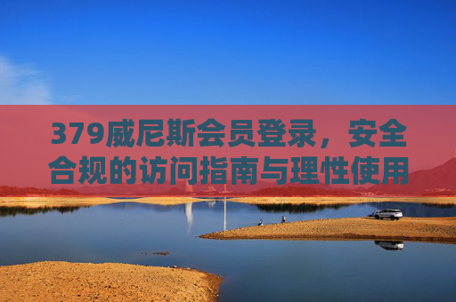 379威尼斯会员登录，安全合规的访问指南与理性使用提醒，379威尼斯会员登录，安全合规访问指南与理性使用提醒