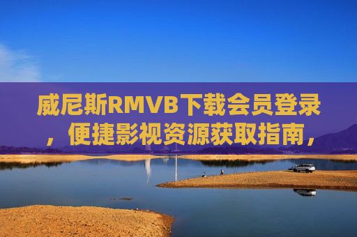 威尼斯RMVB下载会员登录，便捷影视资源获取指南，威尼斯RMVB会员登录下载指南，便捷获取影视资源