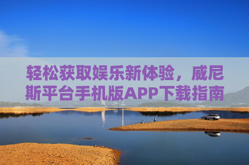轻松获取娱乐新体验，威尼斯平台手机版APP下载指南，威尼斯手机版APP下载指南，轻松获取娱乐新体验
