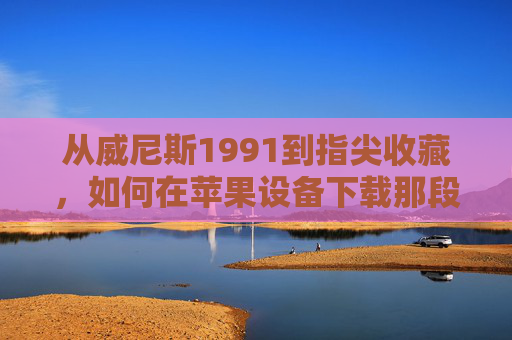 从威尼斯1991到指尖收藏，如何在苹果设备下载那段光影记忆？威尼斯1991光影记忆，苹果设备下载收藏