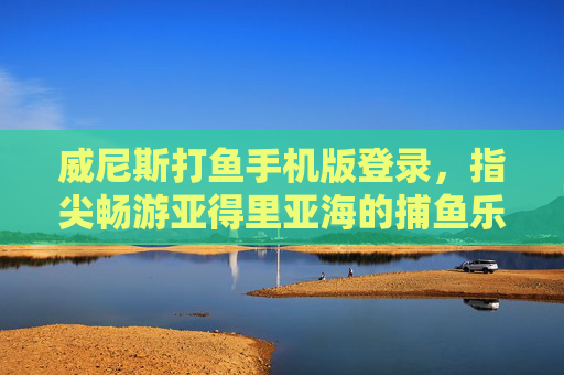 威尼斯打鱼手机版登录，指尖畅游亚得里亚海的捕鱼乐趣，威尼斯打鱼手机版，指尖畅游亚得里亚海的捕鱼乐趣