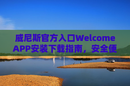 威尼斯官方入口WelcomeAPP安装下载指南，安全便捷，一键开启您的专属之旅，威尼斯官方WelcomeAPP安装下载，安全便捷，一键开启专属之旅