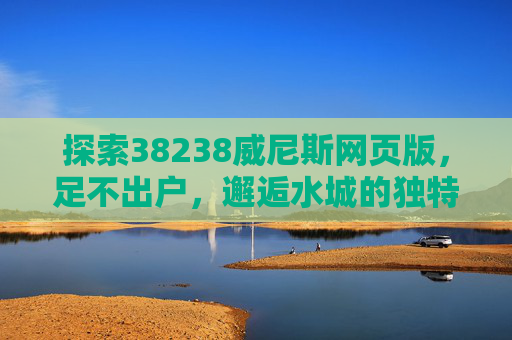探索38238威尼斯网页版，足不出户，邂逅水城的独特魅力，威尼斯网页版，足不出户邂逅水城独特魅力