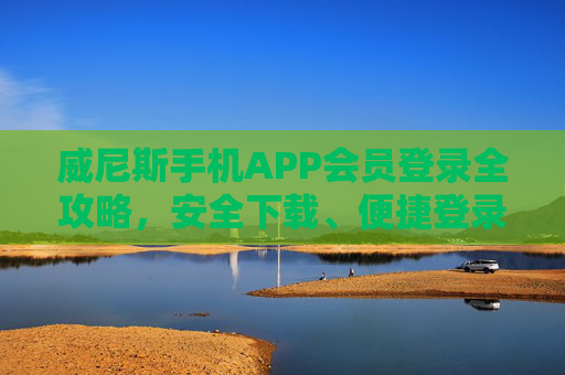 威尼斯手机APP会员登录全攻略，安全下载、便捷登录，解锁专属特权体验，威尼斯手机APP会员登录全攻略，安全下载便捷登录解锁专属特权