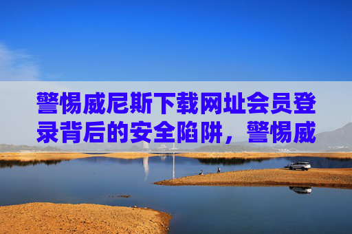 警惕威尼斯下载网址会员登录背后的安全陷阱，警惕威尼斯下载网址会员登录的安全陷阱