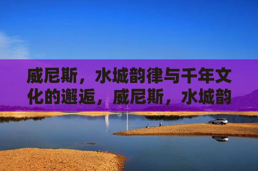 威尼斯，水城韵律与千年文化的邂逅，威尼斯，水城韵律与千年文化的邂逅