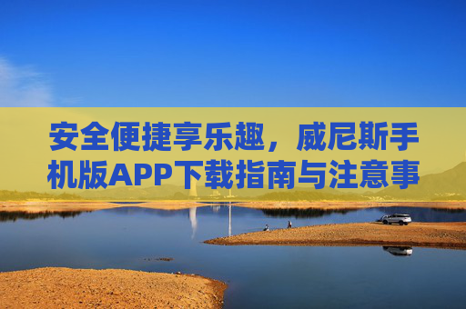 安全便捷享乐趣，威尼斯手机版APP下载指南与注意事项，威尼斯手机版APP下载指南与安全注意事项