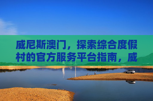 威尼斯澳门，探索综合度假村的官方服务平台指南，威尼斯澳门综合度假村官方服务平台指南