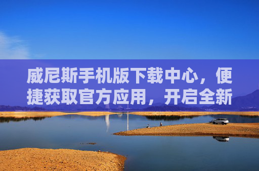 威尼斯手机版下载中心，便捷获取官方应用，开启全新移动体验，威尼斯手机版官方下载中心，便捷获取，开启移动新体验