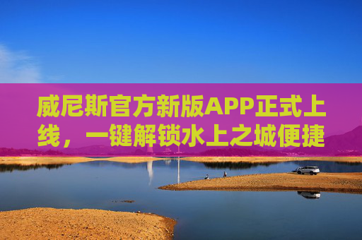威尼斯官方新版APP正式上线，一键解锁水上之城便捷体验，威尼斯官方新版APP上线 一键解锁水上之城便捷体验