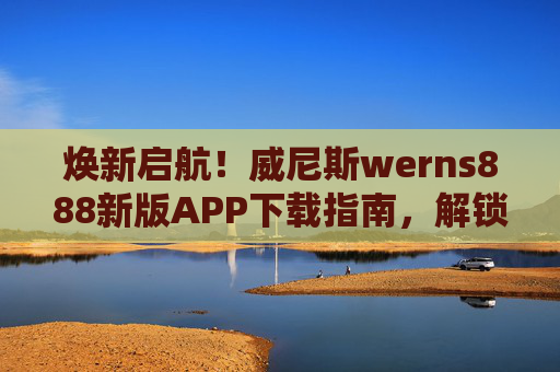 焕新启航！威尼斯werns888新版APP下载指南，解锁水城专属便捷体验，威尼斯werns888新版APP下载指南，焕新启航，解锁水城专属便捷
