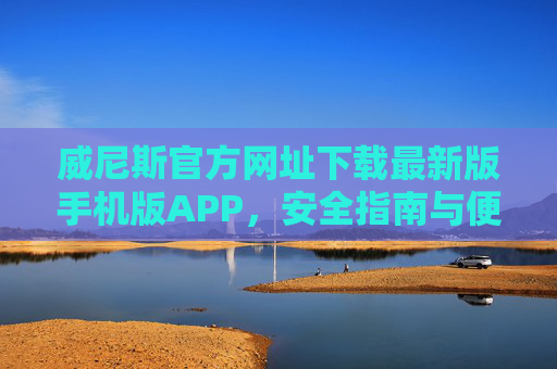 威尼斯官方网址下载最新版手机版APP，安全指南与便捷体验全解析，威尼斯官方APP最新版手机下载，安全指南与便捷体验全解析