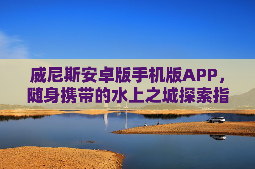 威尼斯安卓版手机版APP，随身携带的水上之城探索指南，威尼斯安卓版，随身水上之城探索指南
