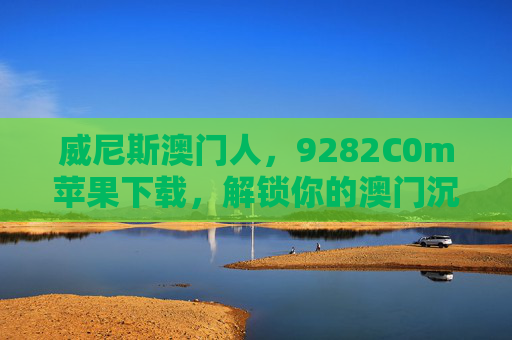 威尼斯澳门人，9282C0m苹果下载，解锁你的澳门沉浸式休闲之旅，威尼斯澳门人，9282C0m苹果下载，解锁沉浸式休闲之旅