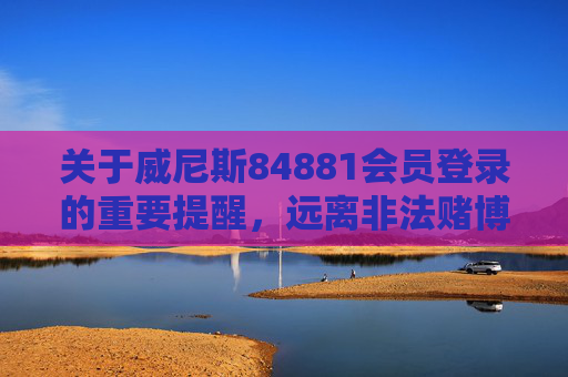 关于威尼斯84881会员登录的重要提醒，远离非法赌博，守护财产安全，威尼斯84881会员登录重要提醒，远离非法赌博，守护财产安全