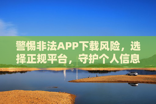 警惕非法APP下载风险，选择正规平台，守护个人信息安全，警惕非法APP下载风险，选择正规平台守护个人信息