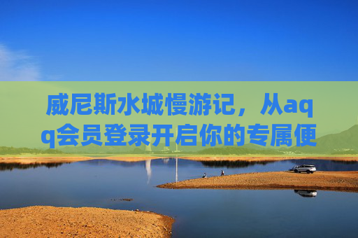 威尼斯水城慢游记，从aqq会员登录开启你的专属便捷之旅，威尼斯水城慢游，aqq会员开启专属便捷之旅