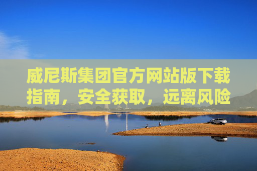 威尼斯集团官方网站版下载指南，安全获取，远离风险，威尼斯集团官方网站版下载指南，安全获取，远离风险
