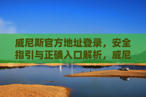 威尼斯官方地址登录，安全指引与正确入口解析，威尼斯官方地址登录安全指引与正确入口解析