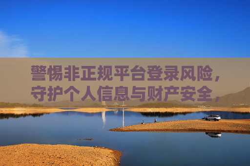 警惕非正规平台登录风险，守护个人信息与财产安全，警惕非正规平台登录风险 守护个人信息财产安全