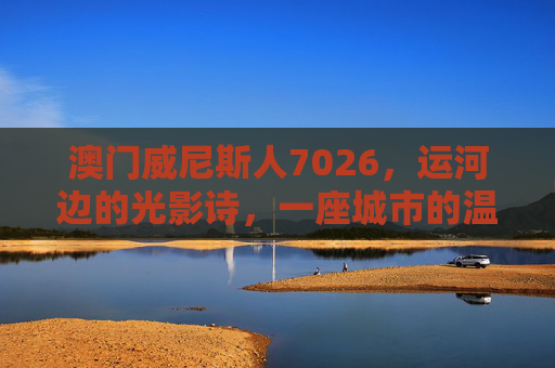 澳门威尼斯人7026，运河边的光影诗，一座城市的温柔注脚