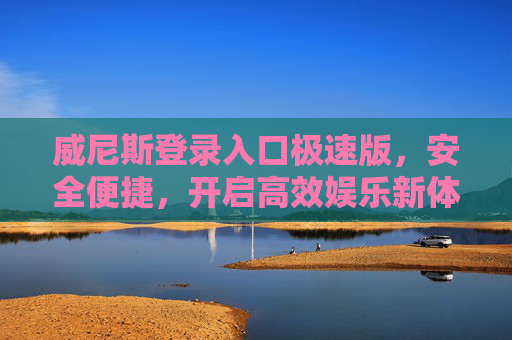 威尼斯登录入口极速版，安全便捷，开启高效娱乐新体验，威尼斯极速版登录入口，安全便捷，开启高效娱乐新体验