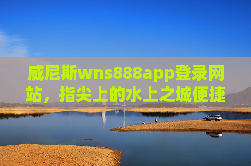 威尼斯wns888app登录网站，指尖上的水上之城便捷指南，指尖上的水上之城，威尼斯wns888app登录便捷指南