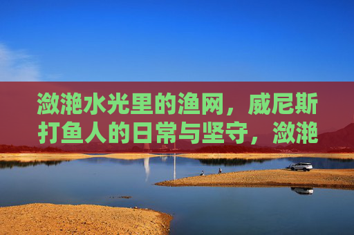 潋滟水光里的渔网，威尼斯打鱼人的日常与坚守，潋滟水光里的威尼斯打鱼人，渔网与日常坚守