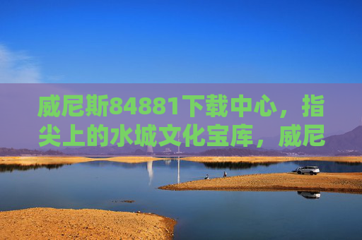 威尼斯84881下载中心，指尖上的水城文化宝库，威尼斯84881下载中心，指尖上的水城文化宝库